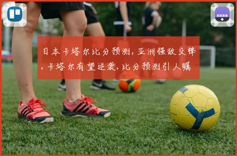 日本卡塔尔比分预测,亚洲强敌交锋,卡塔尔有望逆袭,比分预测引人瞩目,悬念重重