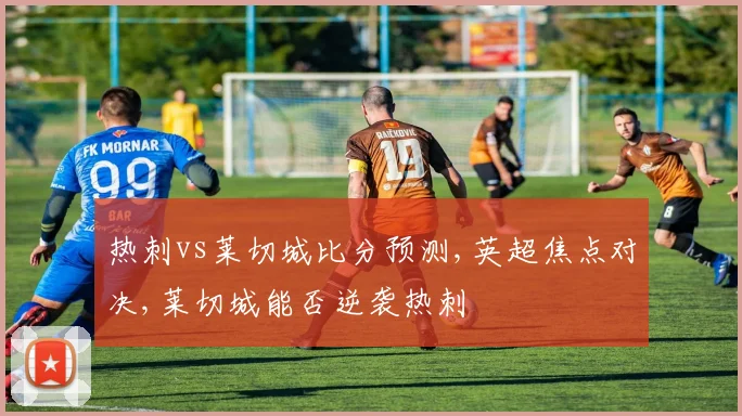 热刺vs莱切城比分预测,英超焦点对决,莱切城能否逆袭热刺