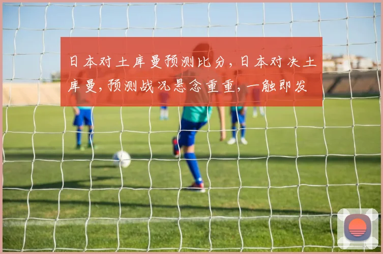 日本对土库曼预测比分,日本对决土库曼,预测战况悬念重重,一触即发